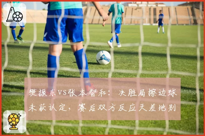 樊振东vs张本智和：决胜局擦边球未获认定，赛后双方反应天差地别