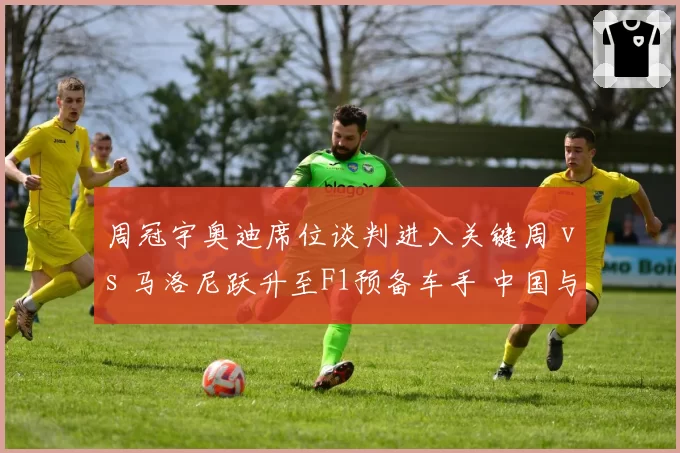 周冠宇奥迪席位谈判进入关键周 vs 马洛尼跃升至F1预备车手 中国与爱尔兰新秀对比