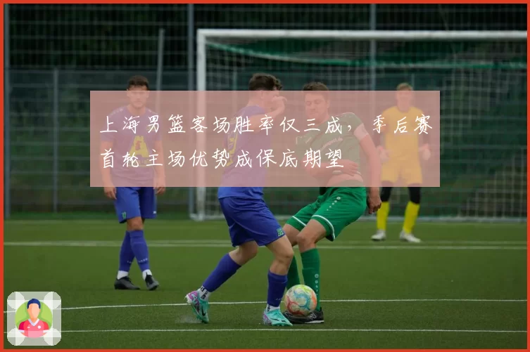 上海男篮客场胜率仅三成，季后赛首轮主场优势成保底期望