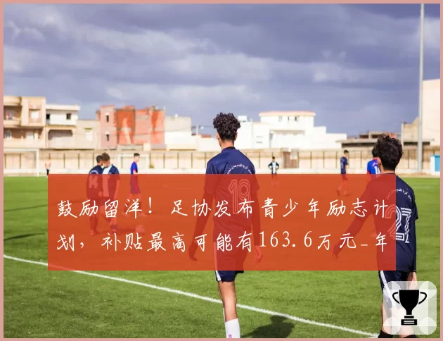 鼓励留洋！足协发布青少年励志计划，补贴最高可能有163.6万元_年