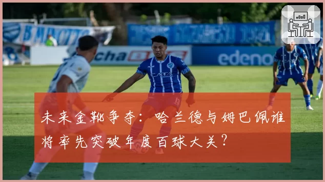 未来金靴争夺：哈兰德与姆巴佩谁将率先突破年度百球大关？