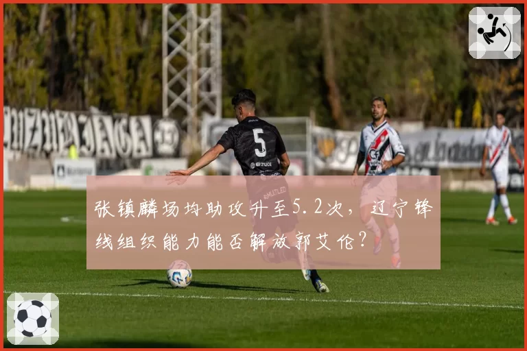 张镇麟场均助攻升至5.2次，辽宁锋线组织能力能否解放郭艾伦？