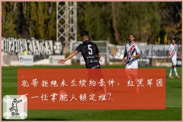 孔蒂拒绝米兰续约条件,红黑军团下一任掌舵人锁定谁?