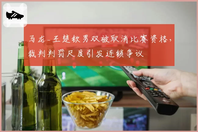 马龙_王楚钦男双被取消比赛资格，裁判判罚尺度引发连锁争议