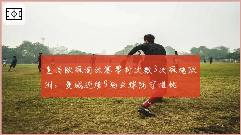 皇马欧冠淘汰赛零封次数3次冠绝欧洲,曼城连续9场丢球防守堪忧