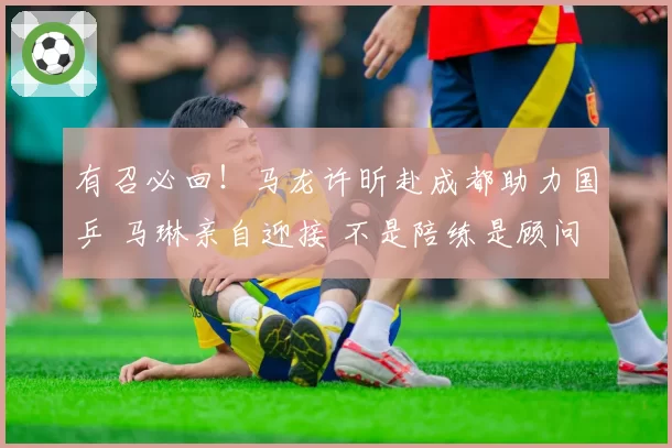 有召必回！马龙许昕赴成都助力国乒 马琳亲自迎接 不是陪练是顾问