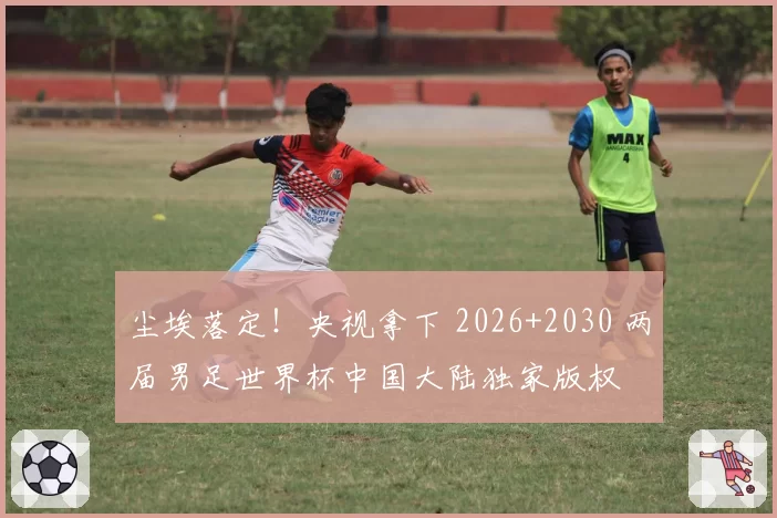 尘埃落定！央视拿下 2026+2030 两届男足世界杯中国大陆独家版权