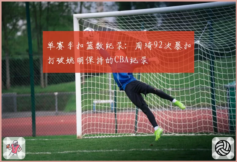 单赛季扣篮数纪录:周琦92次暴扣打破姚明保持的CBA纪录