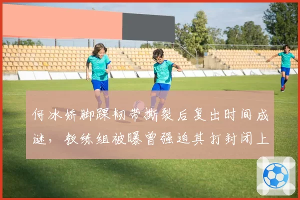 何冰娇脚踝韧带撕裂后复出时间成谜，教练组被曝曾强迫其打封闭上场