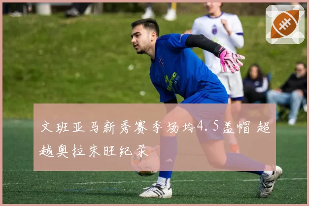 文班亚马新秀赛季场均4.5盖帽 超越奥拉朱旺纪录