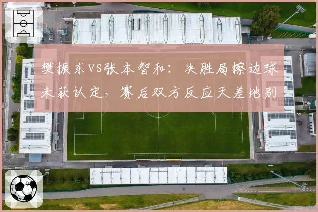 樊振东vs张本智和：决胜局擦边球未获认定，赛后双方反应天差地别