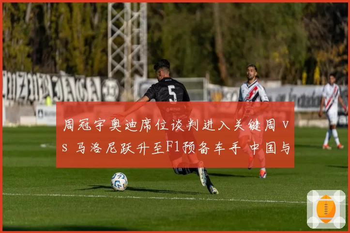 周冠宇奥迪席位谈判进入关键周 vs 马洛尼跃升至F1预备车手 中国与爱尔兰新秀对比