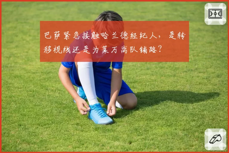巴萨紧急接触哈兰德经纪人，是转移视线还是为莱万离队铺路？