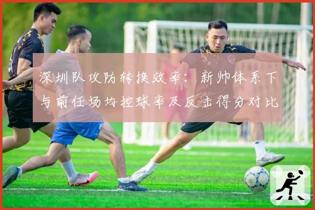 深圳队攻防转换效率:新帅体系下与前任场均控球率及反击得分对比