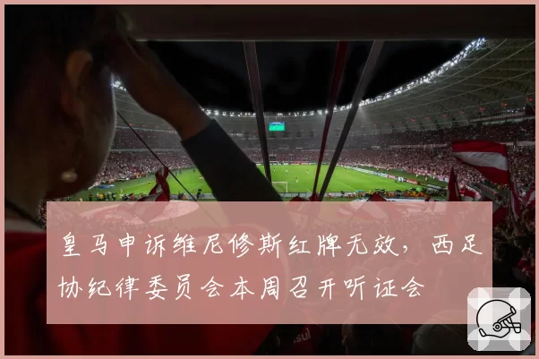 皇马申诉维尼修斯红牌无效,西足协纪律委员会本周召开听证会