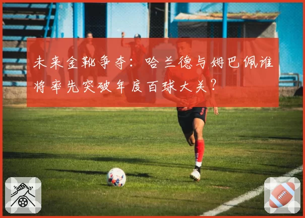 未来金靴争夺：哈兰德与姆巴佩谁将率先突破年度百球大关？