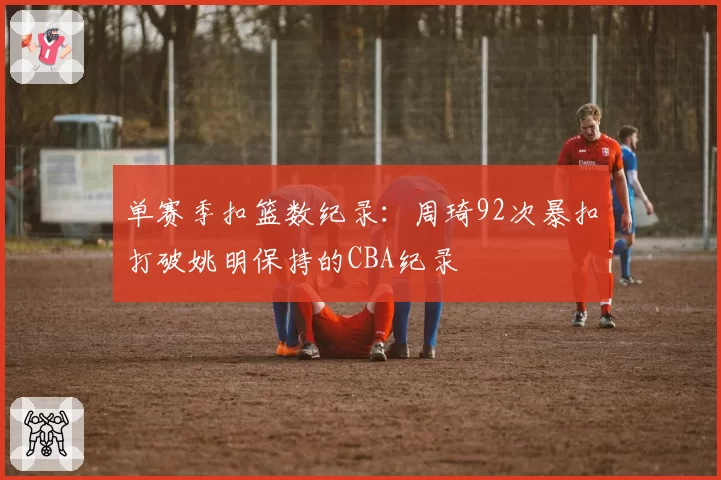 单赛季扣篮数纪录:周琦92次暴扣打破姚明保持的CBA纪录