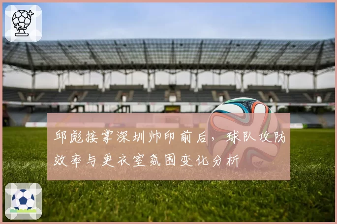 邱彪接掌深圳帅印前后,球队攻防效率与更衣室氛围变化分析