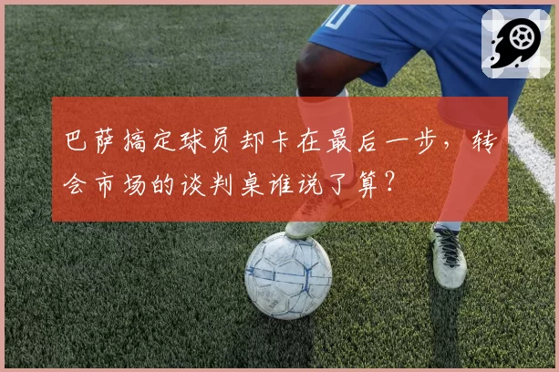 巴萨搞定球员却卡在最后一步，转会市场的谈判桌谁说了算？