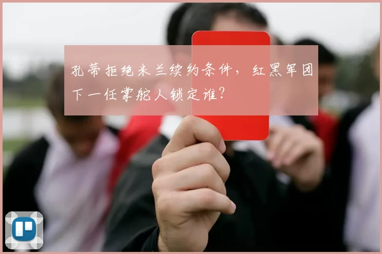 孔蒂拒绝米兰续约条件,红黑军团下一任掌舵人锁定谁?