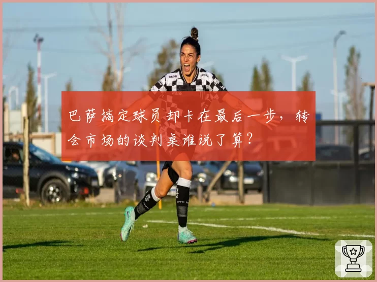 巴萨搞定球员却卡在最后一步，转会市场的谈判桌谁说了算？