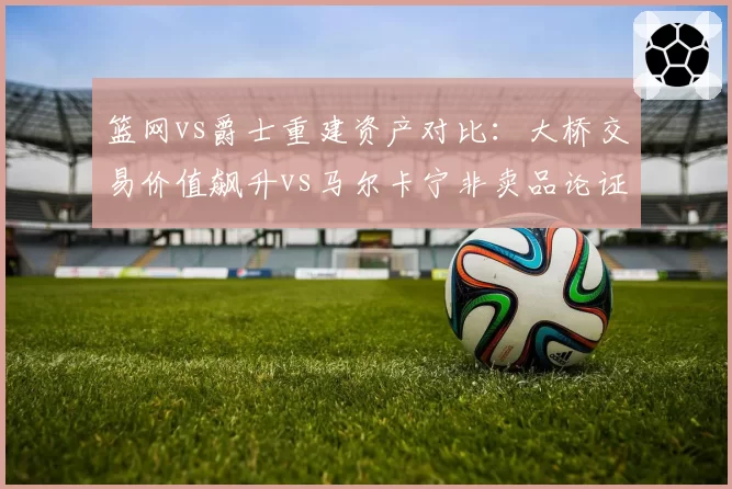 篮网vs爵士重建资产对比：大桥交易价值飙升vs马尔卡宁非卖品论证