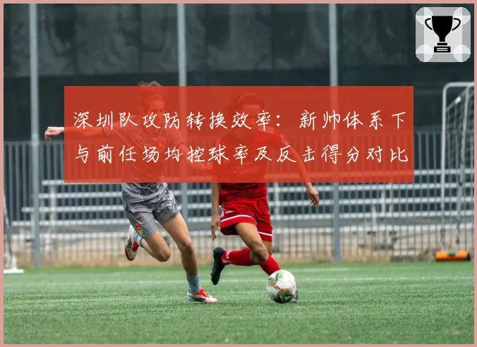 深圳队攻防转换效率：新帅体系下与前任场均控球率及反击得分对比