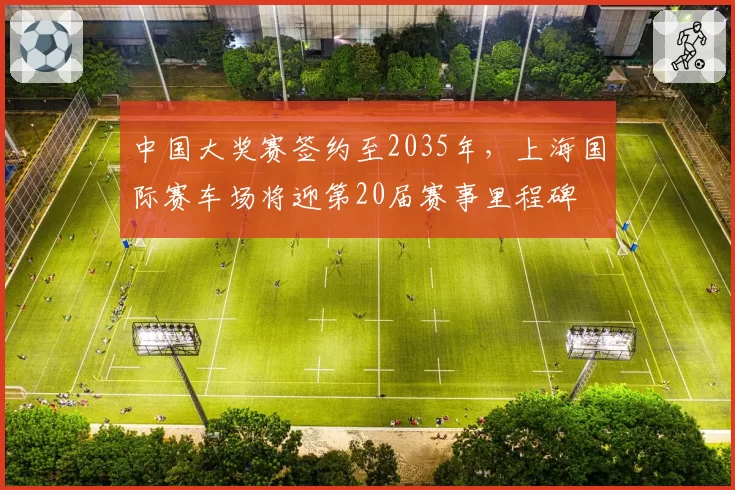 中国大奖赛签约至2035年,上海国际赛车场将迎第20届赛事里程碑