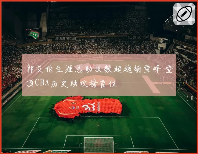 郭艾伦生涯总助攻数超越胡雪峰 登顶CBA历史助攻榜首位