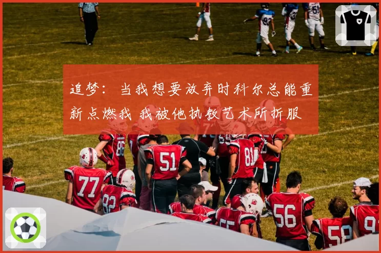 追梦：当我想要放弃时科尔总能重新点燃我 我被他执教艺术所折服