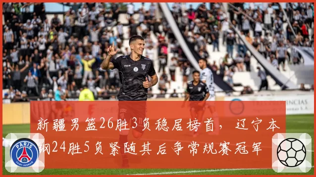 新疆男篮26胜3负稳居榜首,辽宁本钢24胜5负紧随其后争常规赛冠军