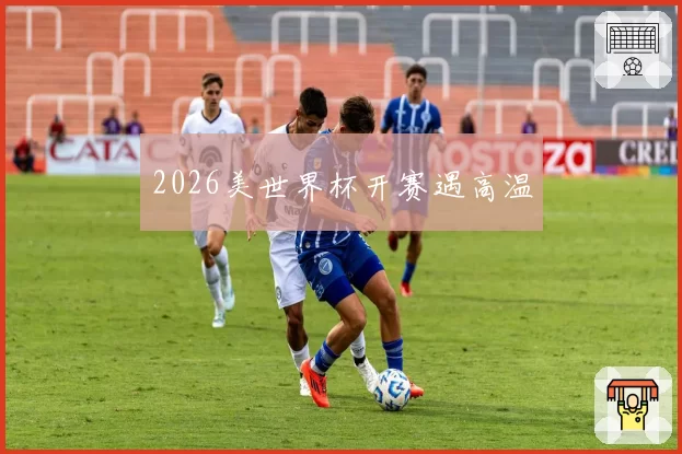 2026美世界杯开赛遇高温