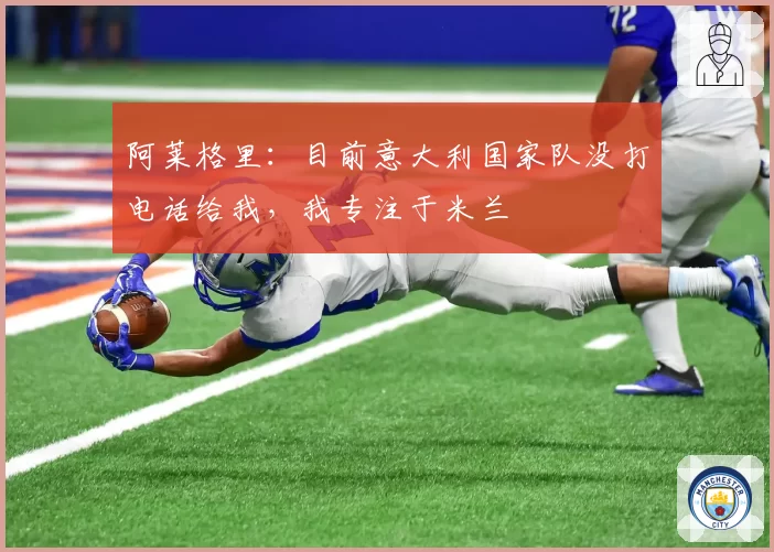 阿莱格里：目前意大利国家队没打电话给我，我专注于米兰