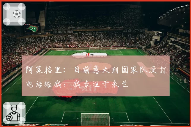 阿莱格里：目前意大利国家队没打电话给我，我专注于米兰